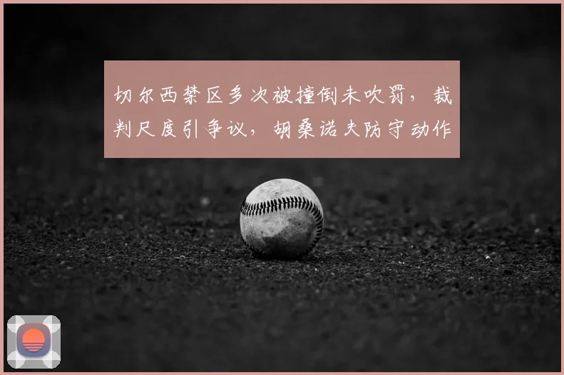 切尔西禁区多次被撞倒未吹罚，裁判尺度引争议，胡桑诺夫防守动作解析