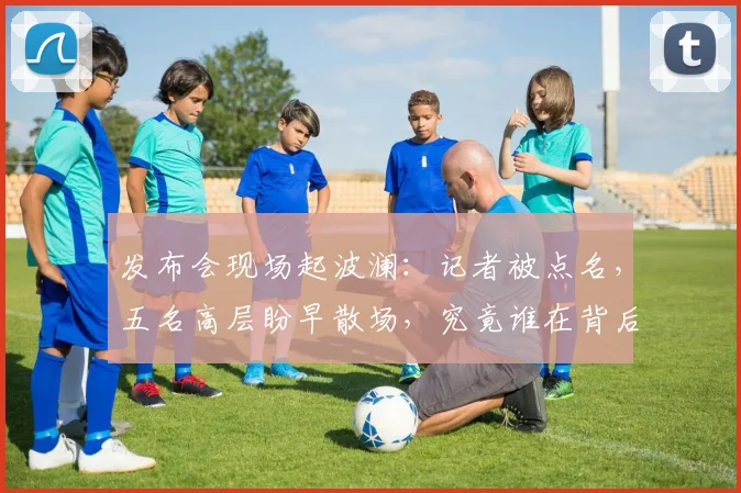 发布会现场起波澜：记者被点名，五名高层盼早散场，究竟谁在背后怂恿？