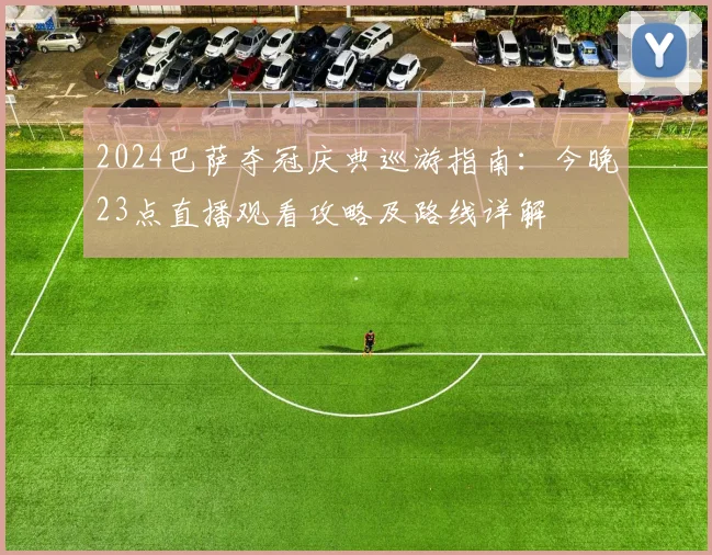 2024巴萨夺冠庆典巡游指南:今晚23点直播观看攻略及路线详解
