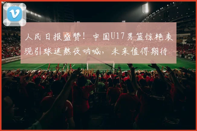 人民日报盛赞！中国U17男篮惊艳表现引球迷熬夜呐喊，未来值得期待