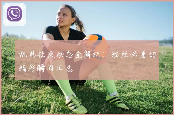凯恩社交动态全解析：粉丝必看的精彩瞬间汇总