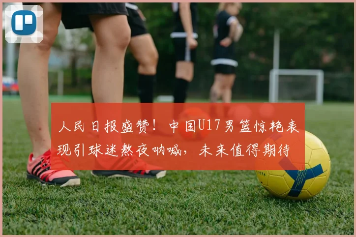 人民日报盛赞！中国U17男篮惊艳表现引球迷熬夜呐喊，未来值得期待