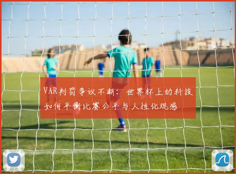 VAR判罚争议不断：世界杯上的科技如何平衡比赛公平与人性化观感