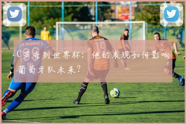 C罗告别世界杯：他的表现如何影响葡萄牙队未来？