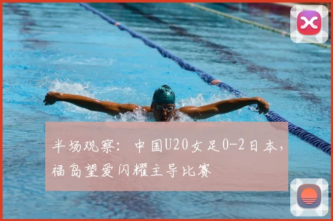 半场观察：中国U20女足0-2日本，福岛望爱闪耀主导比赛