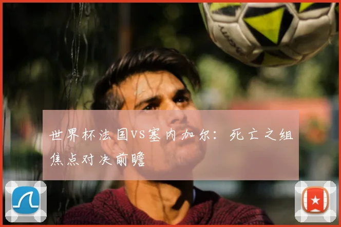 世界杯法国vs塞内加尔:死亡之组焦点对决前瞻
