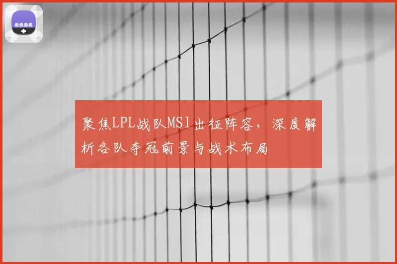 聚焦LPL战队MSI出征阵容,深度解析各队夺冠前景与战术布局