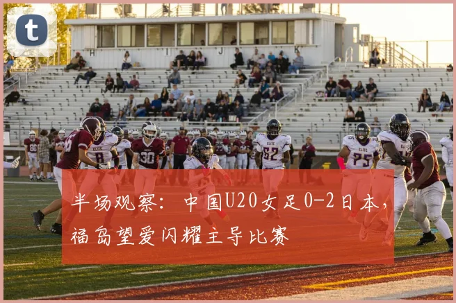 半场观察：中国U20女足0-2日本，福岛望爱闪耀主导比赛