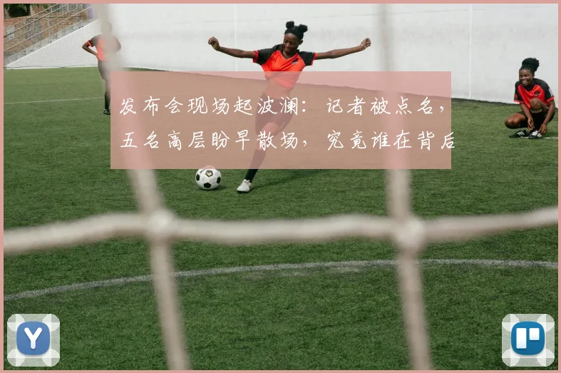 发布会现场起波澜：记者被点名，五名高层盼早散场，究竟谁在背后怂恿？