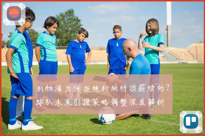 利物浦为何拒绝科纳特顶薪续约?球队未来引援策略调整深度解析
