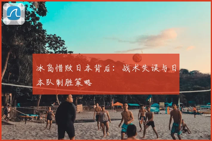 冰岛惜败日本背后:战术失误与日本队制胜策略