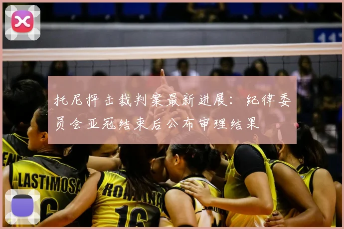 托尼抨击裁判案最新进展：纪律委员会亚冠结束后公布审理结果
