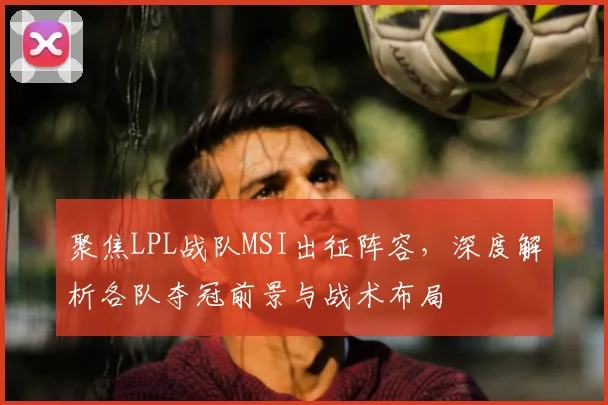 聚焦LPL战队MSI出征阵容,深度解析各队夺冠前景与战术布局